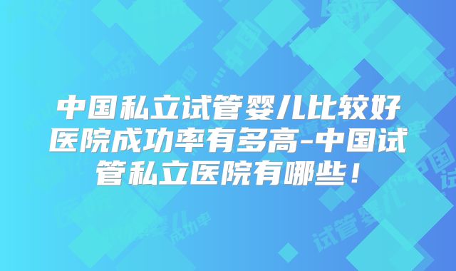 中国私立试管婴儿比较好医院成功率有多高-中国试管私立医院有哪些！