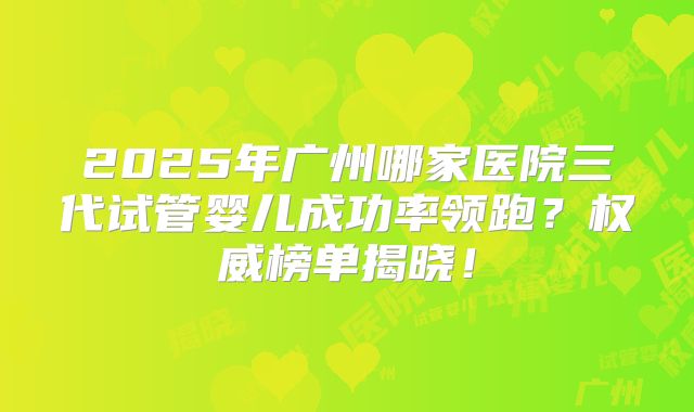 2025年广州哪家医院三代试管婴儿成功率领跑？权威榜单揭晓！