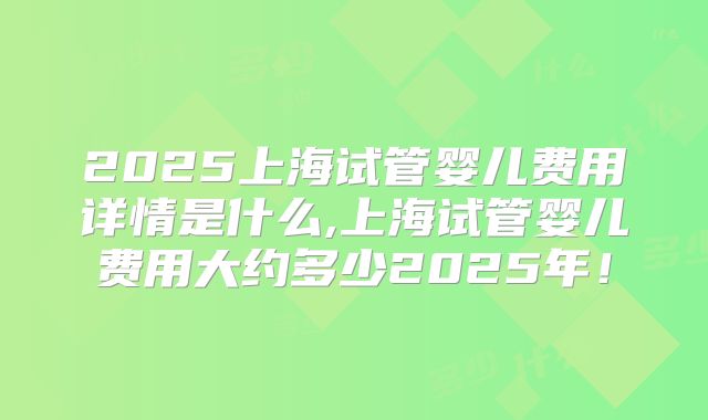 2025上海试管婴儿费用详情是什么,上海试管婴儿费用大约多少2025年！