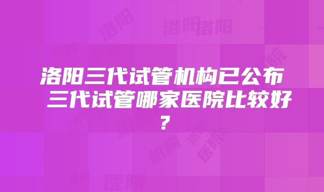 洛阳三代试管机构已公布 三代试管哪家医院比较好？