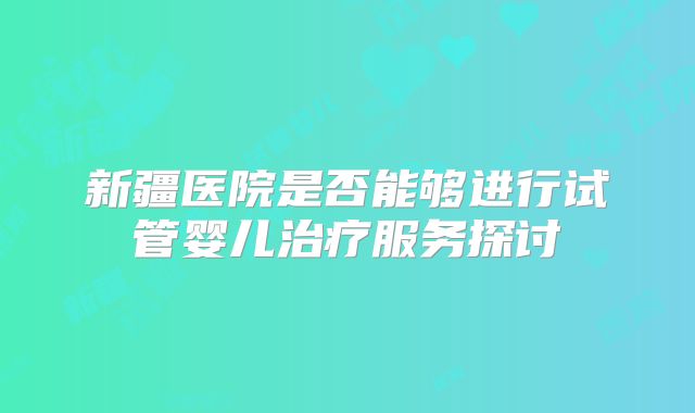 新疆医院是否能够进行试管婴儿治疗服务探讨