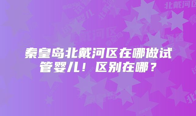 秦皇岛北戴河区在哪做试管婴儿！区别在哪？