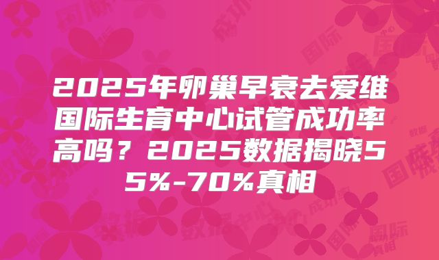 2025年卵巢早衰去爱维国际生育中心试管成功率高吗？2025数据揭晓55%-70%真相