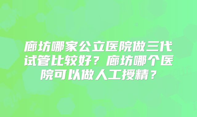 廊坊哪家公立医院做三代试管比较好？廊坊哪个医院可以做人工授精？