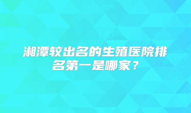 湘潭较出名的生殖医院排名第一是哪家？