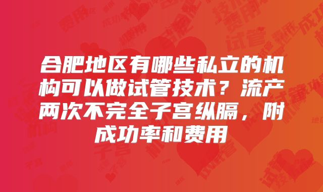 合肥地区有哪些私立的机构可以做试管技术？流产两次不完全子宫纵膈，附成功率和费用