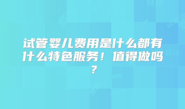 试管婴儿费用是什么都有什么特色服务！值得做吗？