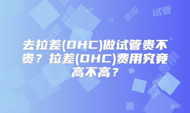 去拉差(DHC)做试管贵不贵？拉差(DHC)费用究竟高不高？