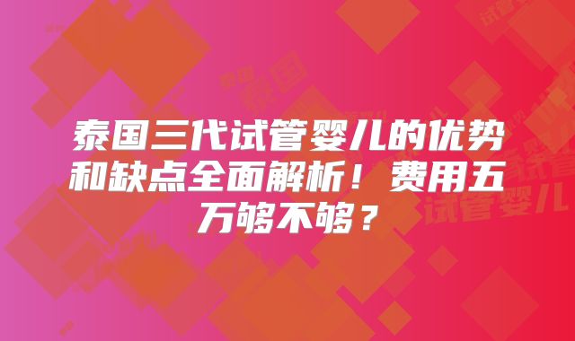 泰国三代试管婴儿的优势和缺点全面解析！费用五万够不够？