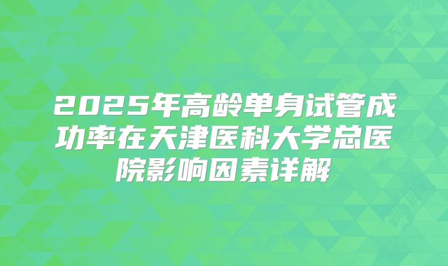 2025年高龄单身试管成功率在天津医科大学总医院影响因素详解
