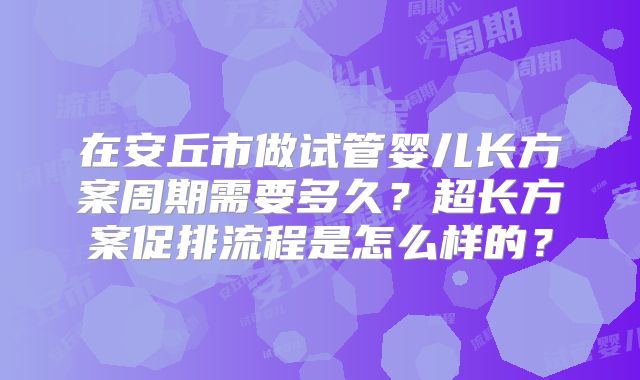 在安丘市做试管婴儿长方案周期需要多久？超长方案促排流程是怎么样的？