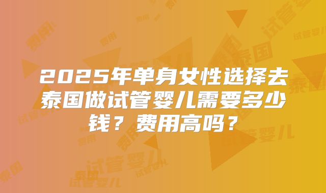 2025年单身女性选择去泰国做试管婴儿需要多少钱？费用高吗？