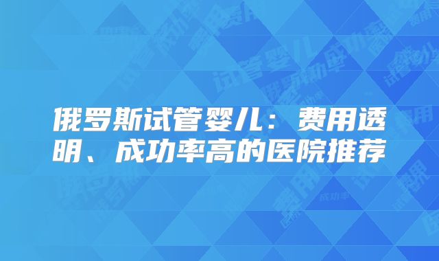 俄罗斯试管婴儿:费用透明、成功率高的医院推荐