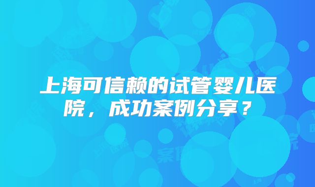 上海可信赖的试管婴儿医院，成功案例分享？