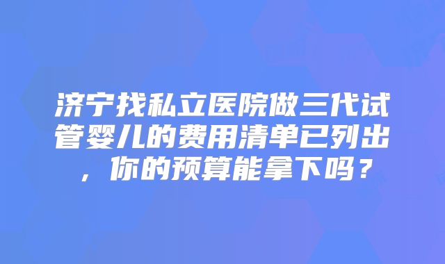 济宁找私立医院做三代试管婴儿的费用清单已列出，你的预算能拿下吗？