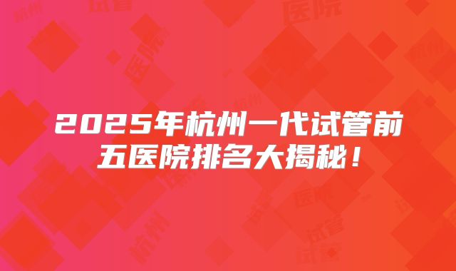 2025年杭州一代试管前五医院排名大揭秘！