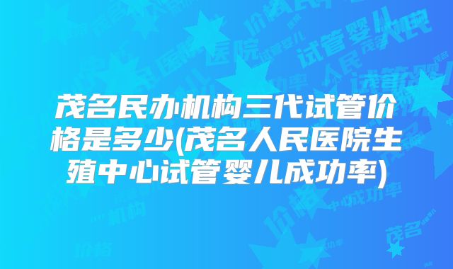 茂名民办机构三代试管价格是多少(茂名人民医院生殖中心试管婴儿成功率)