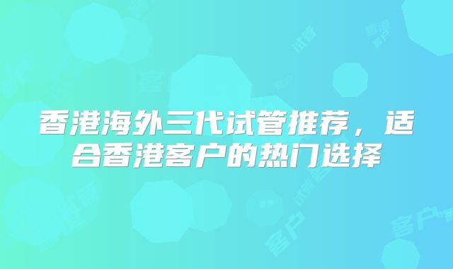 香港海外三代试管推荐，适合香港客户的热门选择