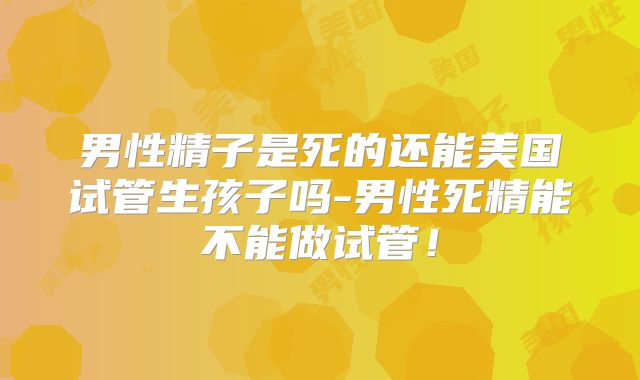 男性精子是死的还能美国试管生孩子吗-男性死精能不能做试管！