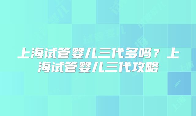 上海试管婴儿三代多吗？上海试管婴儿三代攻略