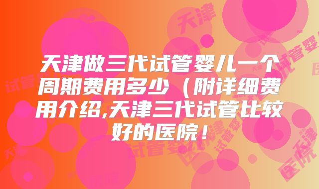 天津做三代试管婴儿一个周期费用多少（附详细费用介绍,天津三代试管比较好的医院！