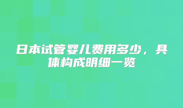 日本试管婴儿费用多少，具体构成明细一览