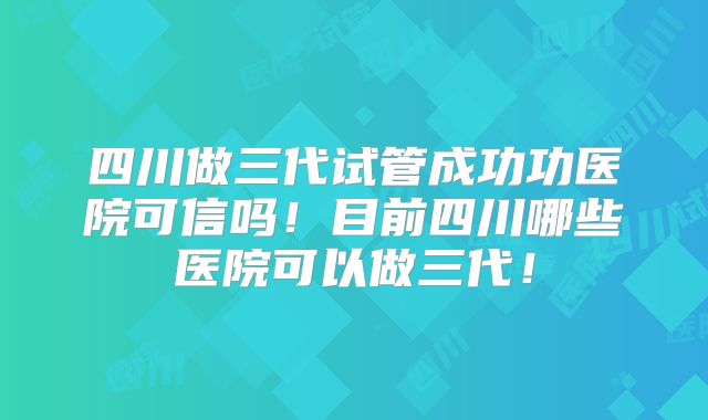 四川做三代试管成功功医院可信吗!目前四川哪些医院可以做三代!