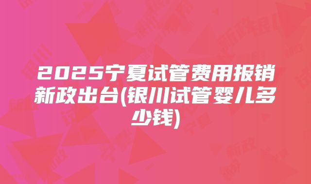 2025宁夏试管费用报销新政出台(银川试管婴儿多少钱)