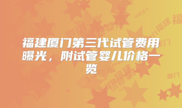 福建厦门第三代试管费用曝光，附试管婴儿价格一览