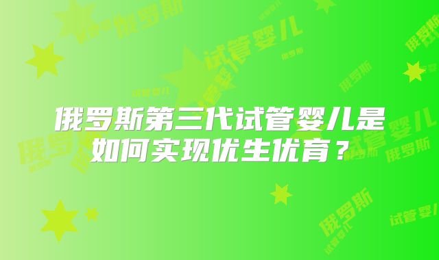 俄罗斯第三代试管婴儿是如何实现优生优育？