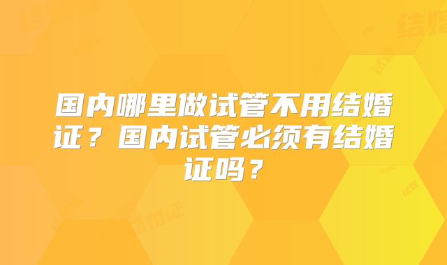 国内哪里做试管不用结婚证？国内试管必须有结婚证吗？