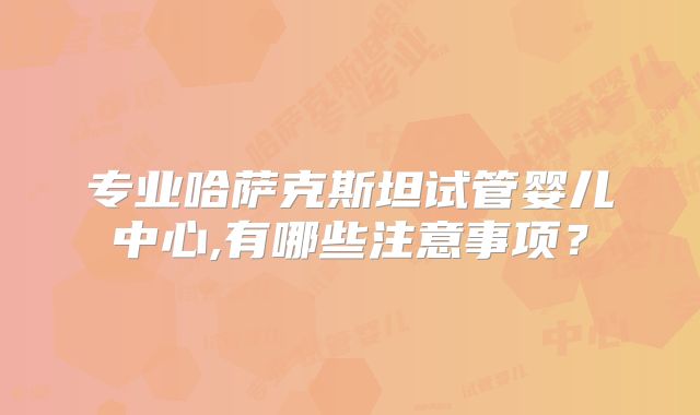 专业哈萨克斯坦试管婴儿中心,有哪些注意事项？