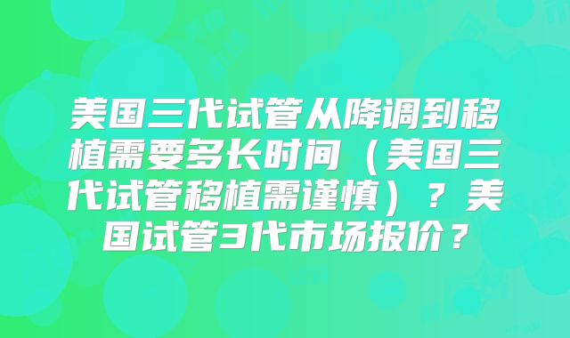 美国三代试管从降调到移植需要多长时间（美国三代试管移植需谨慎）？美国试管3代市场报价？