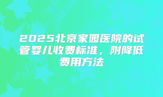 2025北京家园医院的试管婴儿收费标准，附降低费用方法