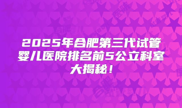 2025年合肥第三代试管婴儿医院排名前5公立科室大揭秘！