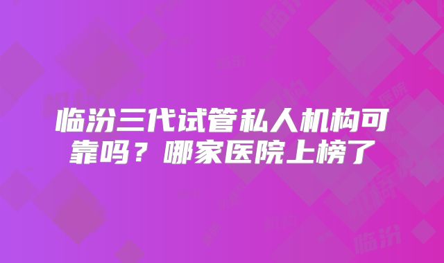 临汾三代试管私人机构可靠吗？哪家医院上榜了