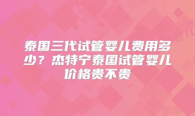 泰国三代试管婴儿费用多少？杰特宁泰国试管婴儿价格贵不贵