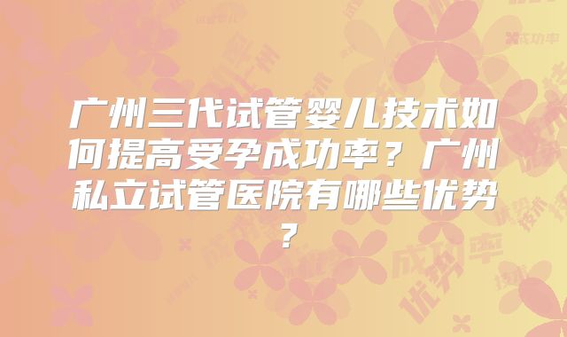 广州三代试管婴儿技术如何提高受孕成功率？广州私立试管医院有哪些优势？