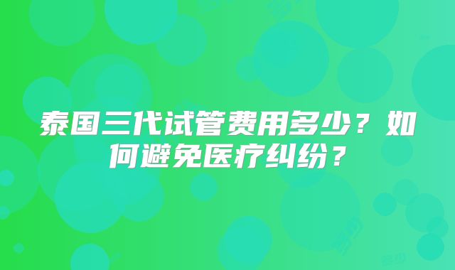 泰国三代试管费用多少?如何避免医疗纠纷?