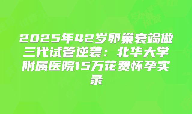 2025年42岁卵巢衰竭做三代试管逆袭：北华大学附属医院15万花费怀孕实录