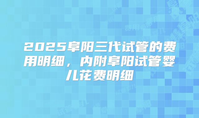 2025阜阳三代试管的费用明细，内附阜阳试管婴儿花费明细