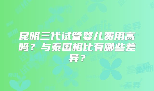 昆明三代试管婴儿费用高吗？与泰国相比有哪些差异？