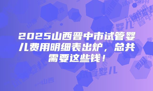 2025山西晋中市试管婴儿费用明细表出炉，总共需要这些钱！