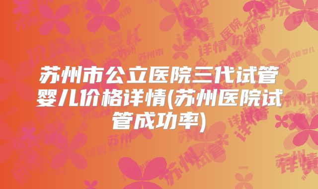 苏州市公立医院三代试管婴儿价格详情(苏州医院试管成功率)