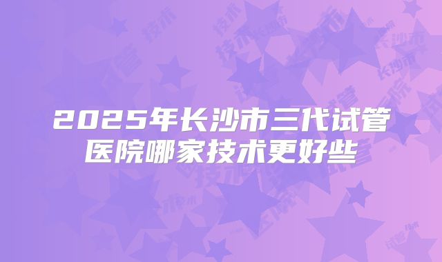 2025年长沙市三代试管医院哪家技术更好些