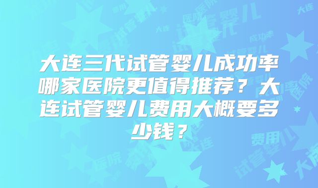 大连三代试管婴儿成功率哪家医院更值得推荐？大连试管婴儿费用大概要多少钱？