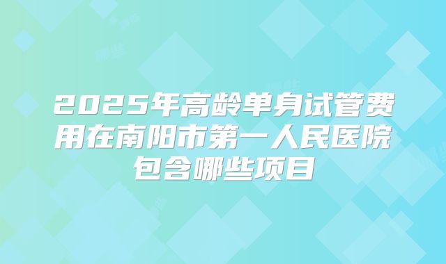 2025年高龄单身试管费用在南阳市第一人民医院包含哪些项目