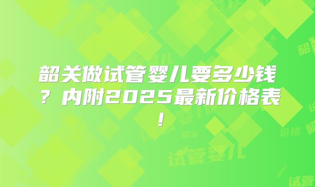 韶关做试管婴儿要多少钱?内附2025最新价格表!
