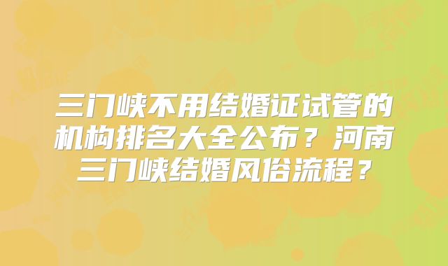 三门峡不用结婚证试管的机构排名大全公布？河南三门峡结婚风俗流程？