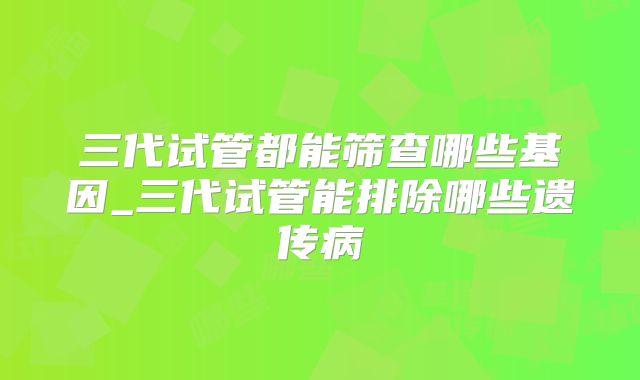 三代试管都能筛查哪些基因_三代试管能排除哪些遗传病